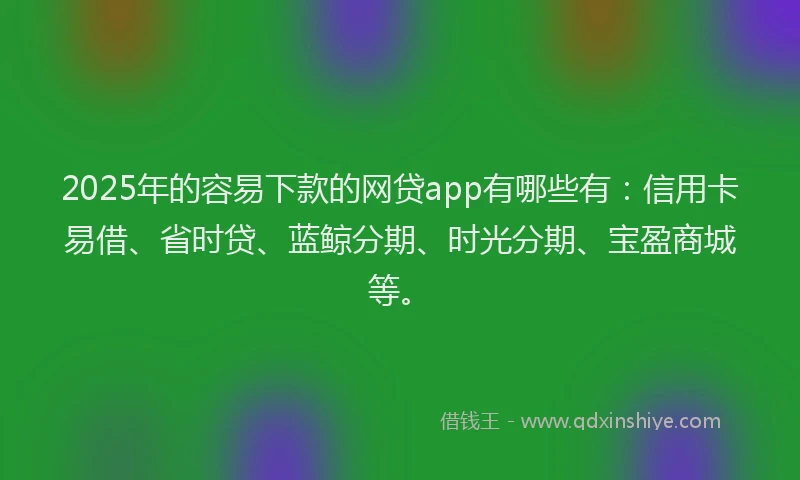 2025年的容易下款的网贷app有哪些有：信用卡易借、省时贷、蓝鲸分期、时光分期、宝盈商城等。