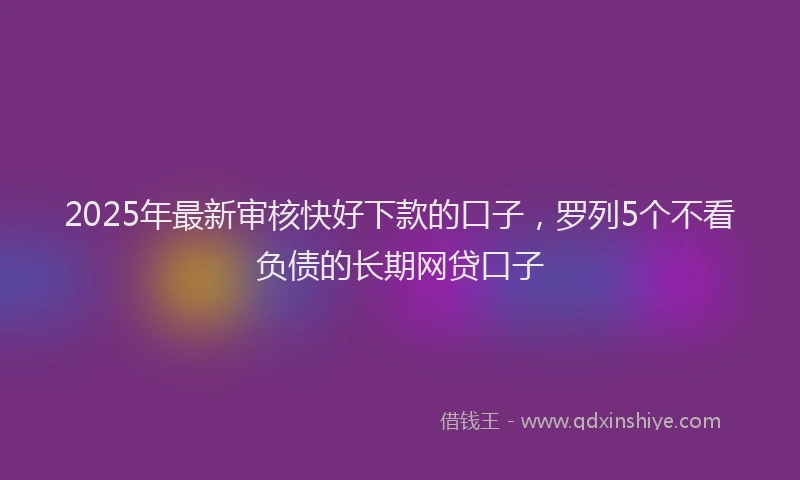 2025年最新审核快好下款的口子，罗列5个不看负债的长期网贷口子