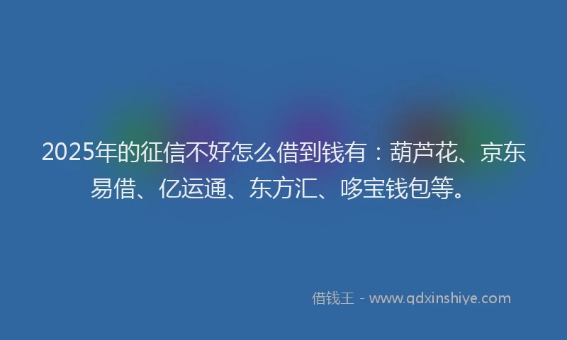 2025年的征信不好怎么借到钱有：葫芦花、京东易借、亿运通、东方汇、哆宝钱包等。