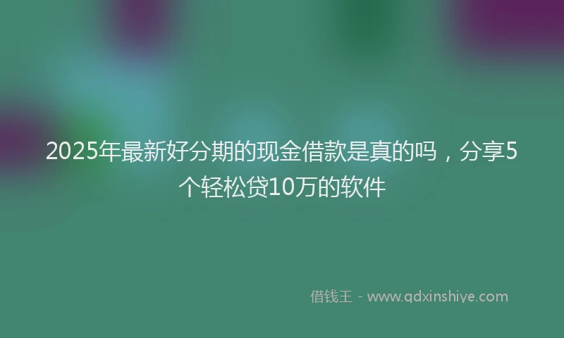 2025年最新好分期的现金借款是真的吗，分享5个轻松贷10万的软件