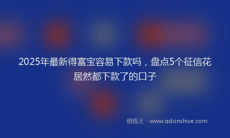 2025年最新得富宝容易下款吗，盘点5个征信花居然都下款了的口子