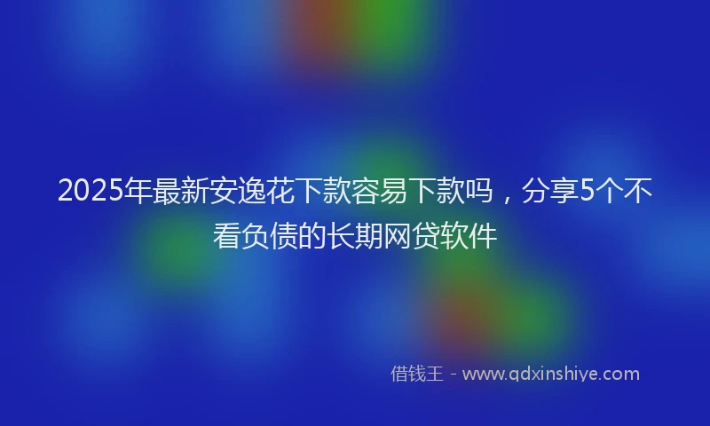2025年最新安逸花下款容易下款吗，分享5个不看负债的长期网贷软件