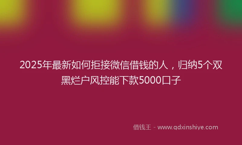 2025年最新如何拒接微信借钱的人，归纳5个双黑烂户风控能下款5000口子