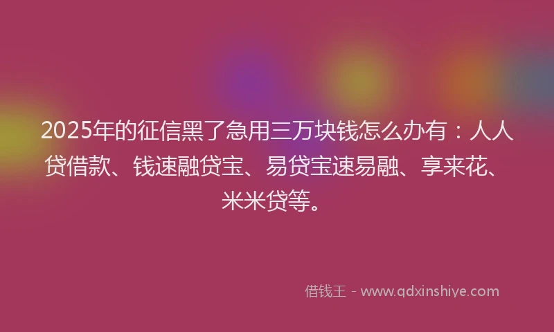 2025年的征信黑了急用三万块钱怎么办有：人人贷借款、钱速融贷宝、易贷宝速易融、享来花、米米贷等。
