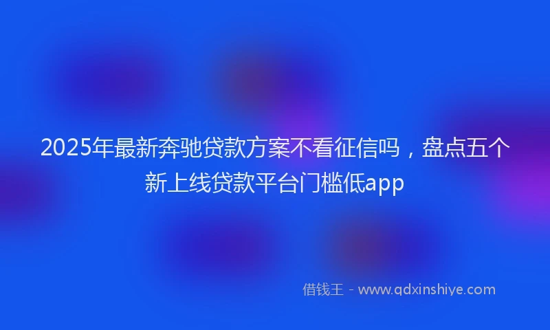 2025年最新奔驰贷款方案不看征信吗，盘点五个新上线贷款平台门槛低app