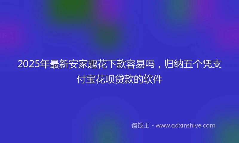 2025年最新安家趣花下款容易吗，归纳五个凭支付宝花呗贷款的软件