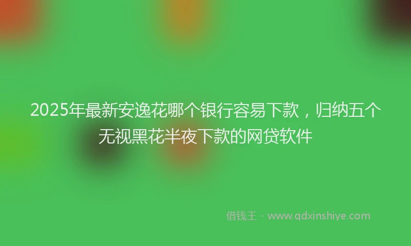 2025年最新安逸花哪个银行容易下款，归纳五个无视黑花半夜下款的网贷软件