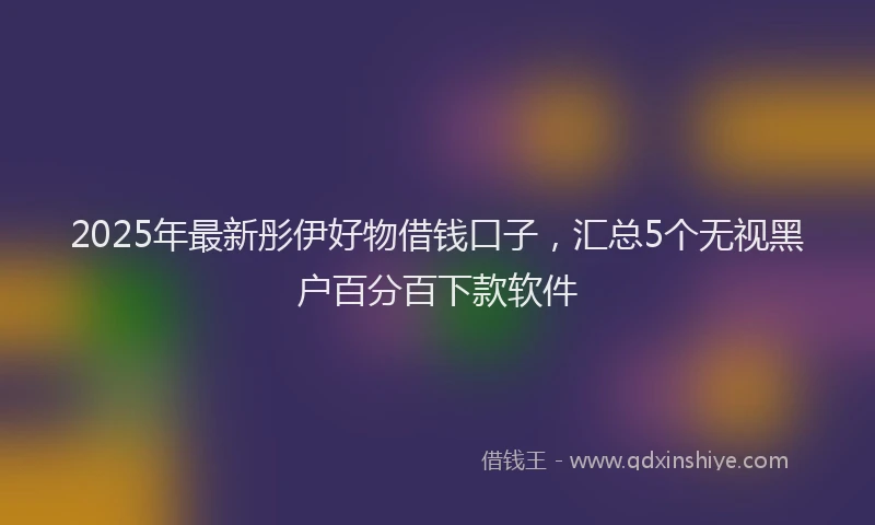 2025年最新彤伊好物借钱口子，汇总5个无视黑户百分百下款软件