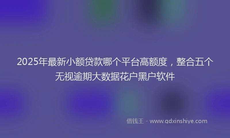 2025年最新小额贷款哪个平台高额度，整合五个无视逾期大数据花户黑户软件