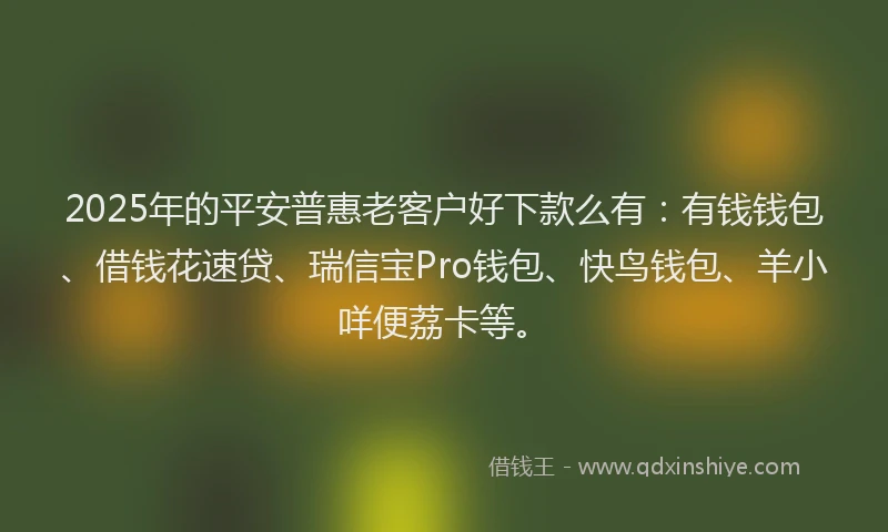 2025年的平安普惠老客户好下款么有：有钱钱包、借钱花速贷、瑞信宝Pro钱包、快鸟钱包、羊小咩便荔卡等。