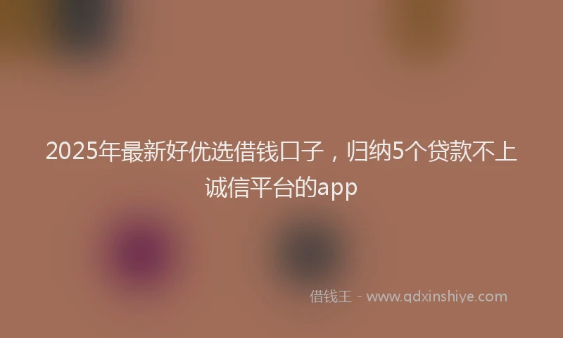 2025年最新好优选借钱口子，归纳5个贷款不上诚信平台的app