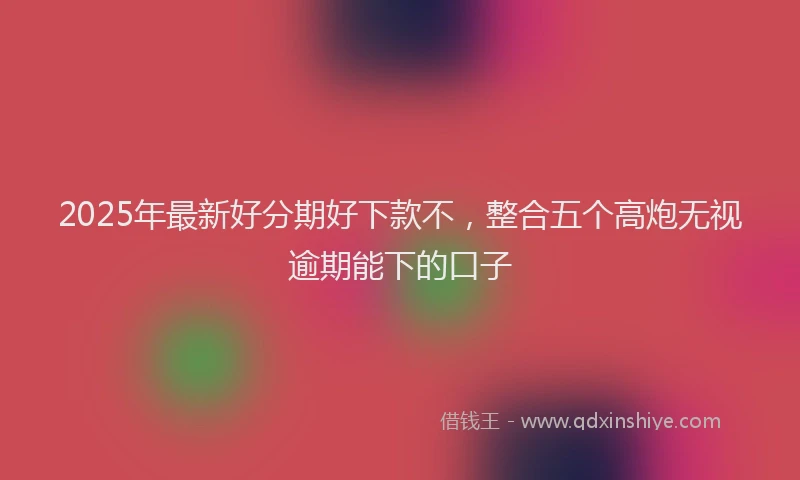 2025年最新好分期好下款不，整合五个高炮无视逾期能下的口子
