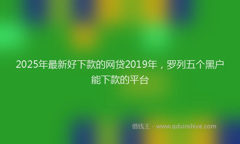 2025年最新好下款的网贷2019年，罗列五个黑户能下款的平台