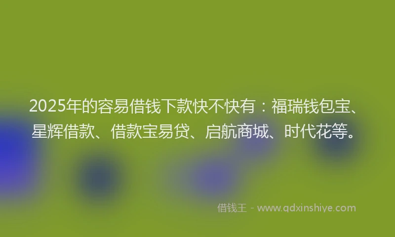 2025年的容易借钱下款快不快有：福瑞钱包宝、星辉借款、借款宝易贷、启航商城、时代花等。