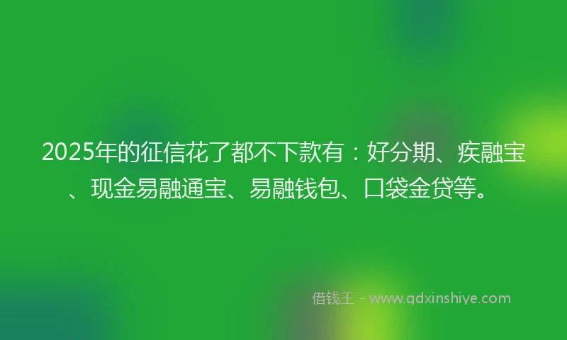 2025年的征信花了都不下款有：好分期、疾融宝、现金易融通宝、易融钱包、口袋金贷等。