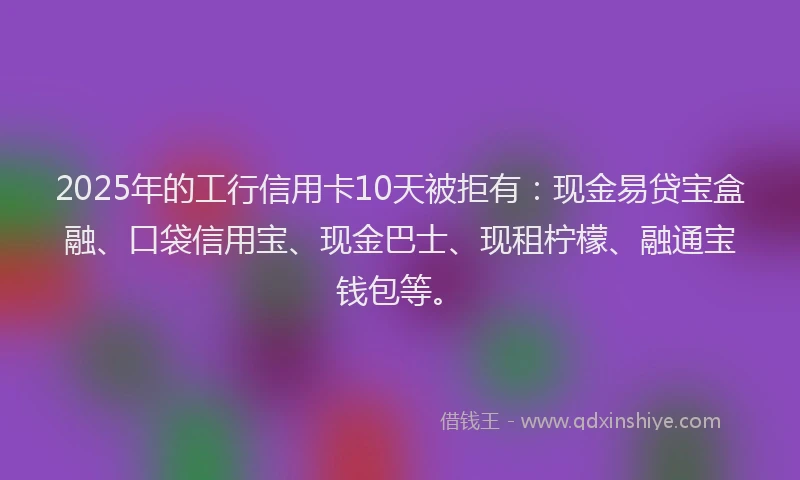 2025年的工行信用卡10天被拒有：现金易贷宝盒融、口袋信用宝、现金巴士、现租柠檬、融通宝钱包等。