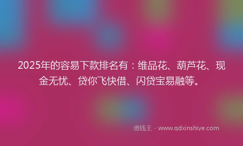 2025年的容易下款排名有：维品花、葫芦花、现金无忧、贷你飞快借、闪贷宝易融等。