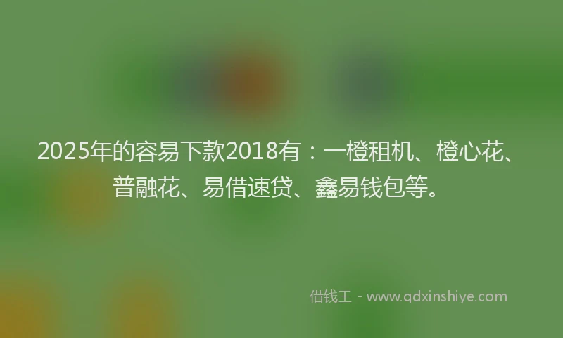 2025年的容易下款2018有：一橙租机、橙心花、普融花、易借速贷、鑫易钱包等。