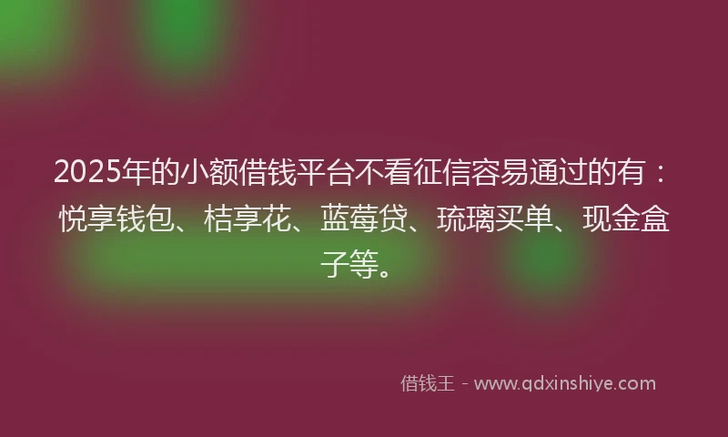 2025年的小额借钱平台不看征信容易通过的有：悦享钱包、桔享花、蓝莓贷、琉璃买单、现金盒子等。