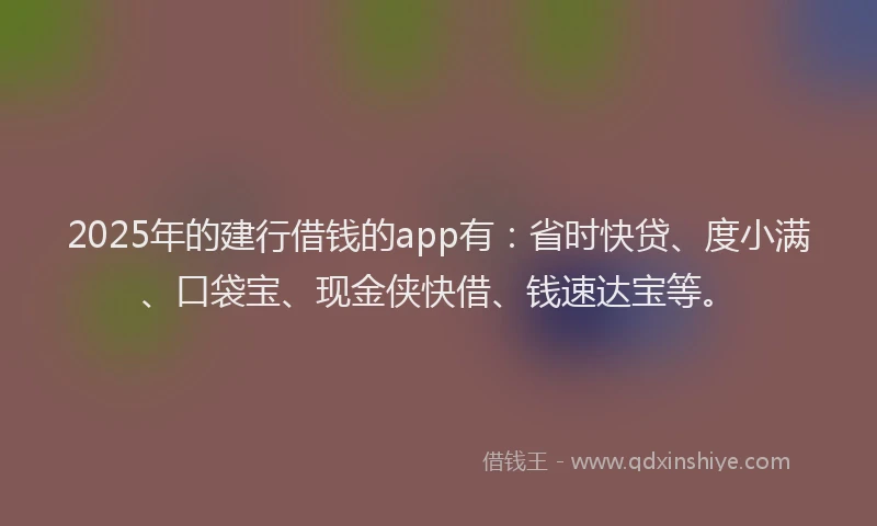 2025年的建行借钱的app有：省时快贷、度小满、口袋宝、现金侠快借、钱速达宝等。