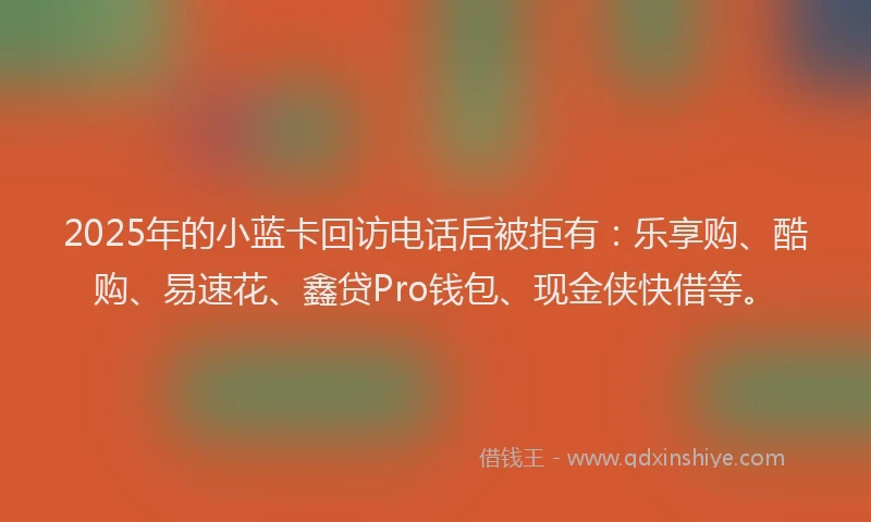 2025年的小蓝卡回访电话后被拒有：乐享购、酷购、易速花、鑫贷Pro钱包、现金侠快借等。