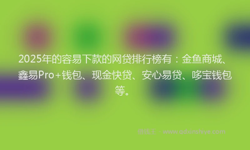 2025年的容易下款的网贷排行榜有：金鱼商城、鑫易Pro+钱包、现金快贷、安心易贷、哆宝钱包等。