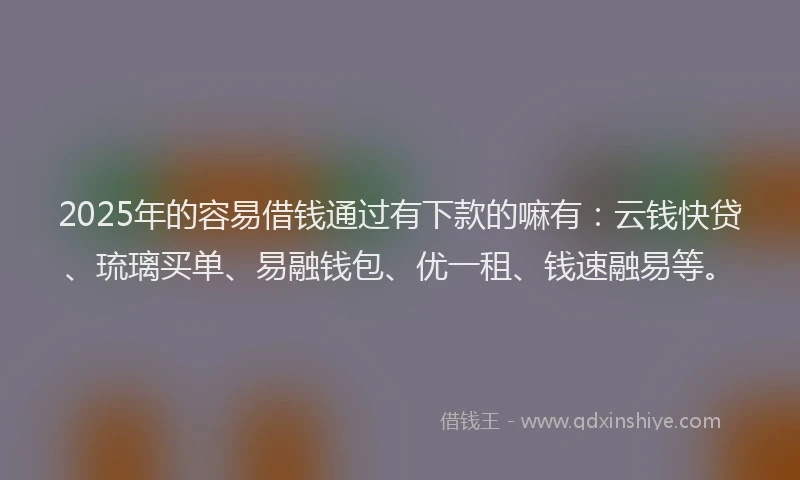 2025年的容易借钱通过有下款的嘛有：云钱快贷、琉璃买单、易融钱包、优一租、钱速融易等。