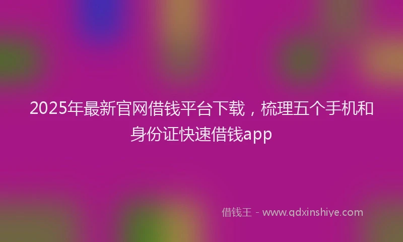 2025年最新官网借钱平台下载，梳理五个手机和身份证快速借钱app