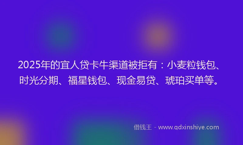 2025年的宜人贷卡牛渠道被拒有：小麦粒钱包、时光分期、福星钱包、现金易贷、琥珀买单等。