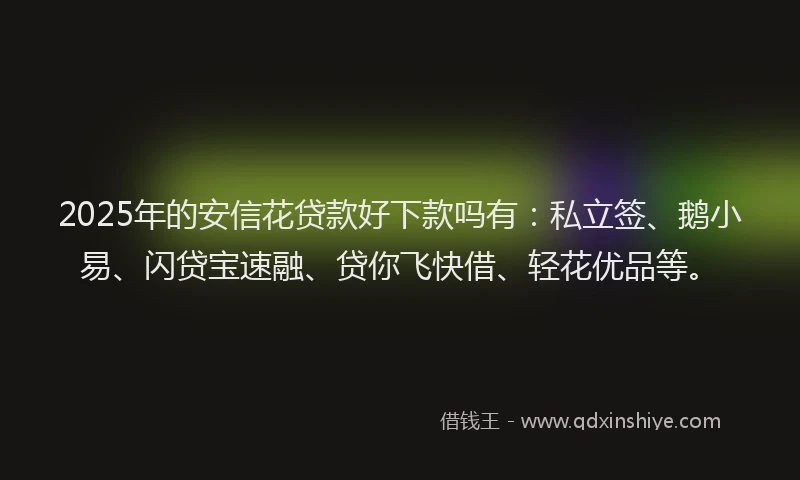 2025年的安信花贷款好下款吗有：私立签、鹅小易、闪贷宝速融、贷你飞快借、轻花优品等。