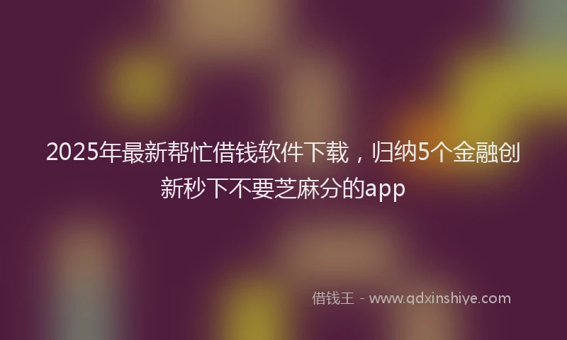 2025年最新帮忙借钱软件下载，归纳5个金融创新秒下不要芝麻分的app