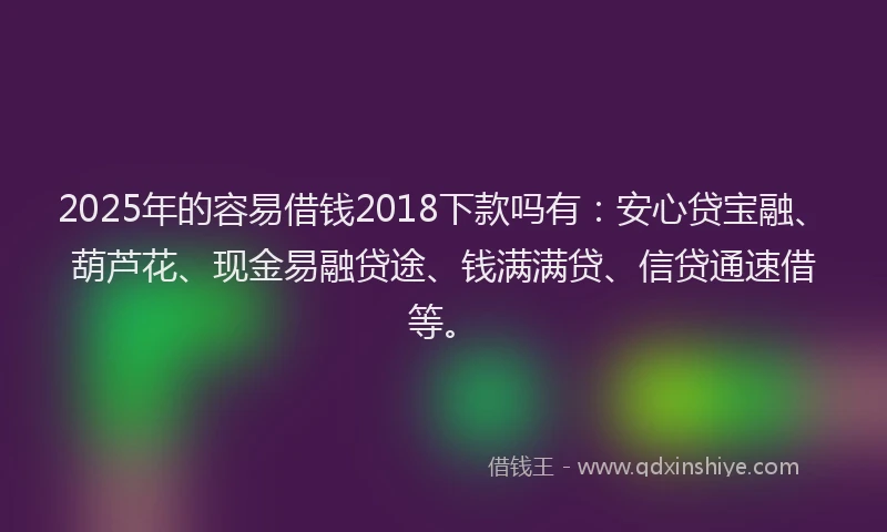 2025年的容易借钱2018下款吗有：安心贷宝融、葫芦花、现金易融贷途、钱满满贷、信贷通速借等。