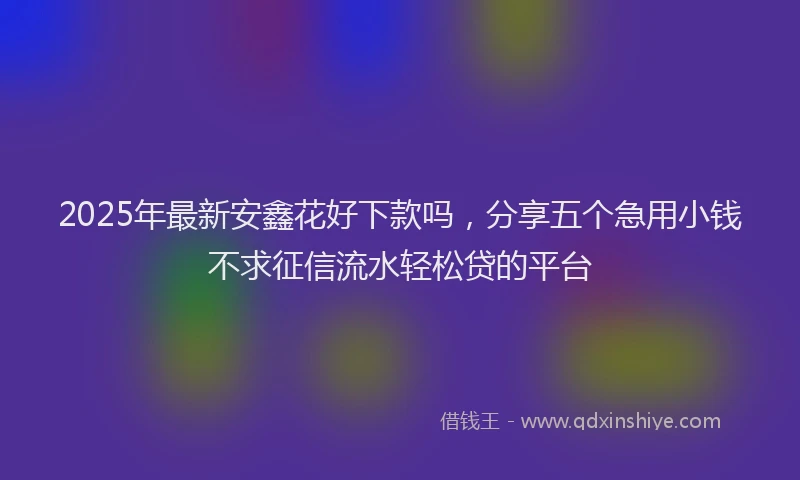 2025年最新安鑫花好下款吗，分享五个急用小钱不求征信流水轻松贷的平台