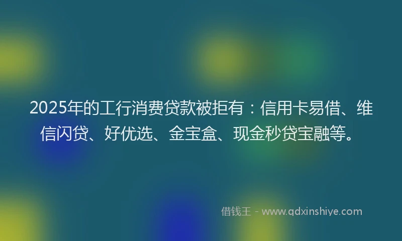 2025年的工行消费贷款被拒有：信用卡易借、维信闪贷、好优选、金宝盒、现金秒贷宝融等。