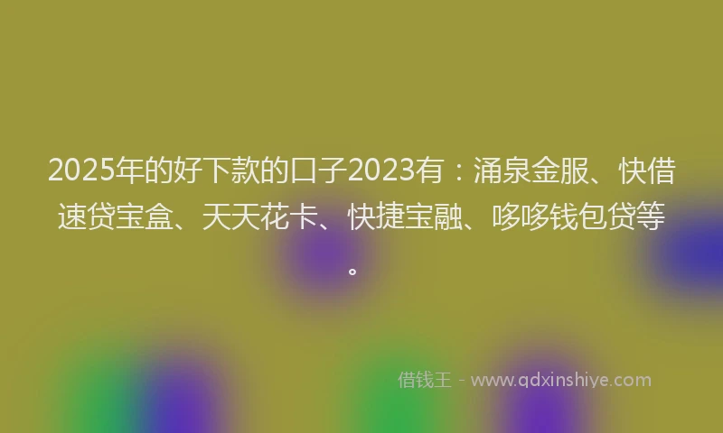 2025年的好下款的口子2023有：涌泉金服、快借速贷宝盒、天天花卡、快捷宝融、哆哆钱包贷等。