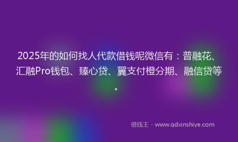 2025年的如何找人代款借钱呢微信有：普融花、汇融Pro钱包、臻心贷、翼支付橙分期、融信贷等。