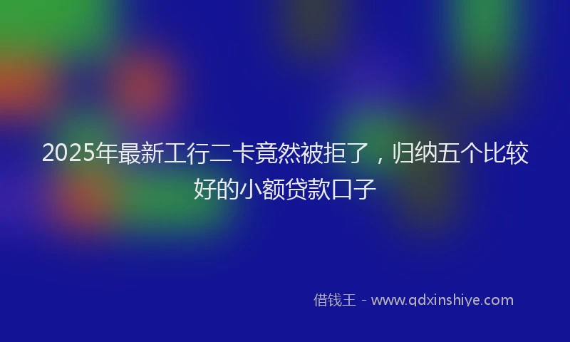 2025年最新工行二卡竟然被拒了，归纳五个比较好的小额贷款口子
