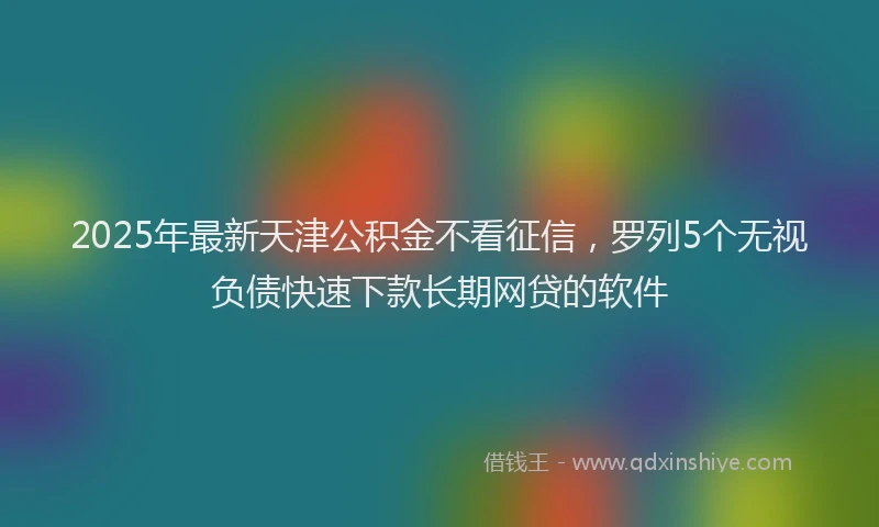 2025年最新天津公积金不看征信，罗列5个无视负债快速下款长期网贷的软件
