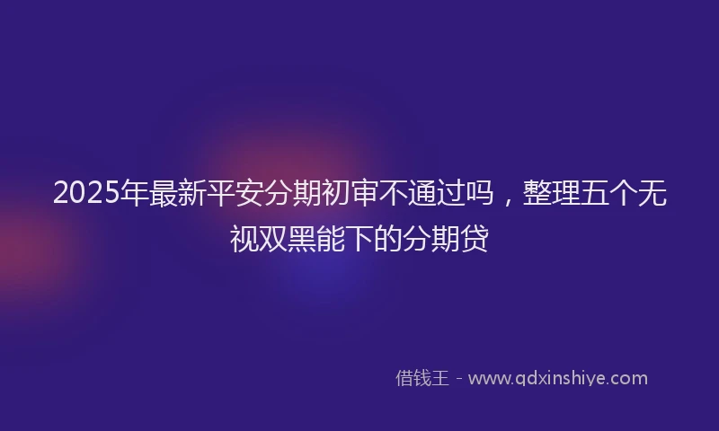 2025年最新平安分期初审不通过吗，整理五个无视双黑能下的分期贷