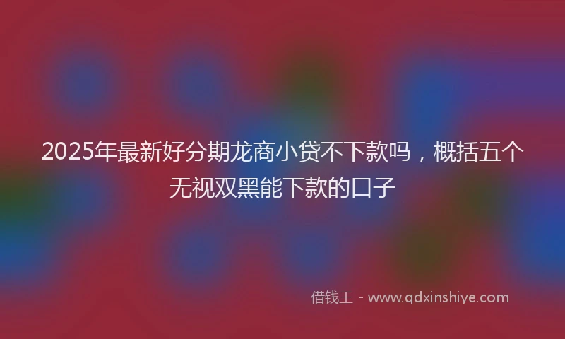 2025年最新好分期龙商小贷不下款吗，概括五个无视双黑能下款的口子