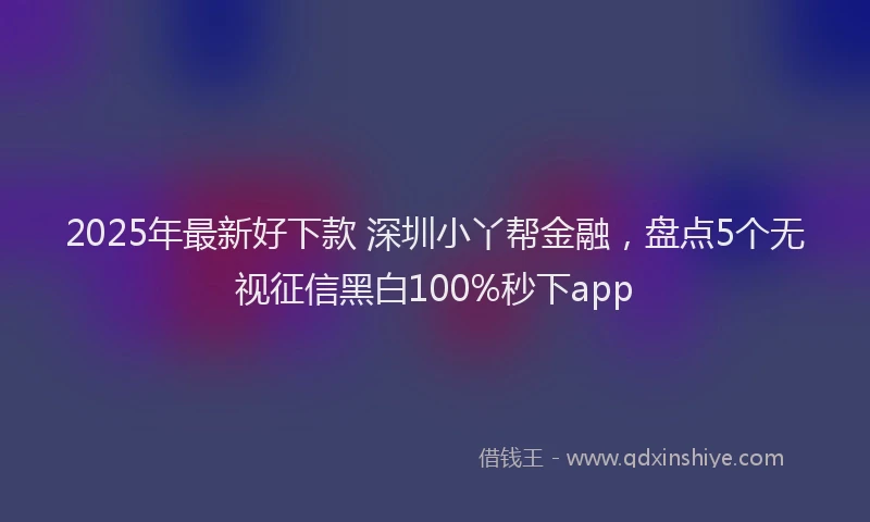 2025年最新好下款 深圳小丫帮金融，盘点5个无视征信黑白100%秒下app