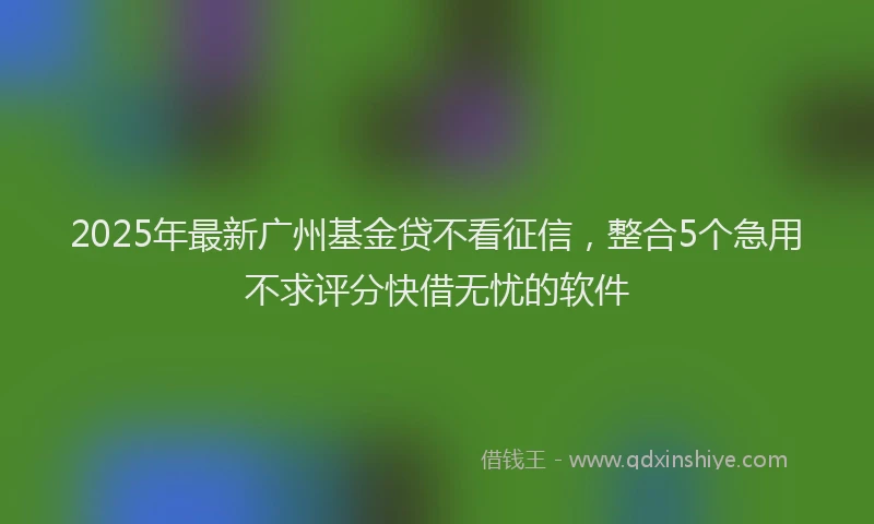 2025年最新广州基金贷不看征信，整合5个急用不求评分快借无忧的软件