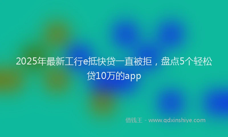 2025年最新工行e抵快贷一直被拒，盘点5个轻松贷10万的app