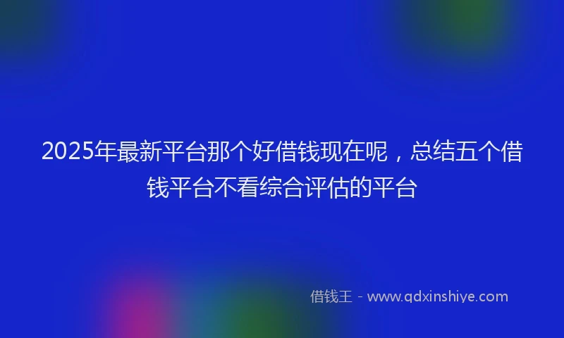 2025年最新平台那个好借钱现在呢，总结五个借钱平台不看综合评估的平台