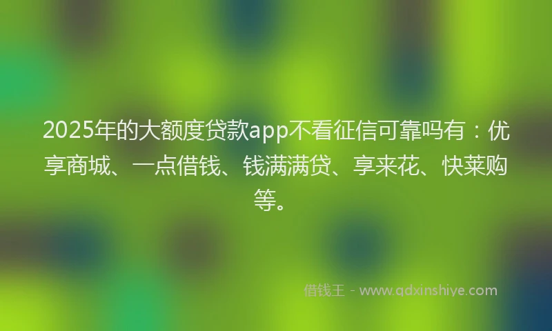 2025年的大额度贷款app不看征信可靠吗有：优享商城、一点借钱、钱满满贷、享来花、快莱购等。