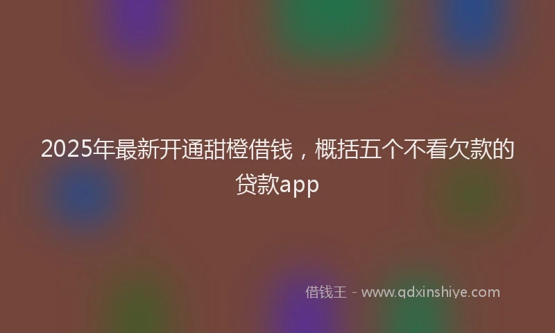 2025年最新开通甜橙借钱，概括五个不看欠款的贷款app