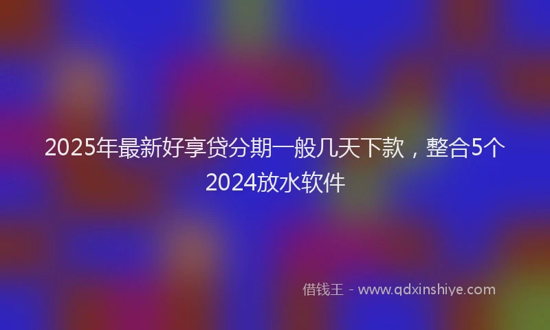 2025年最新好享贷分期一般几天下款，整合5个2024放水软件