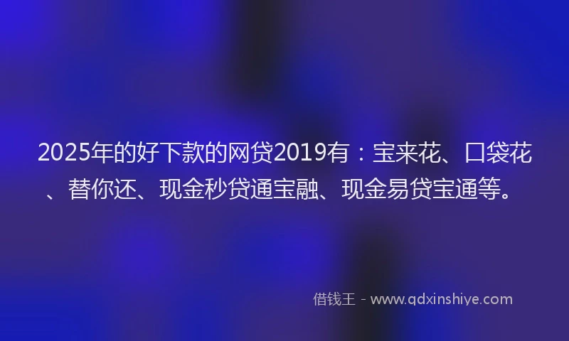 2025年的好下款的网贷2019有：宝来花、口袋花、替你还、现金秒贷通宝融、现金易贷宝通等。