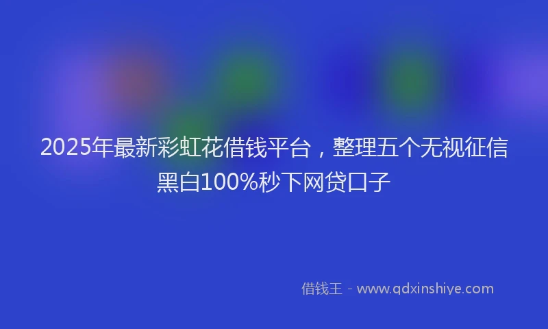 2025年最新彩虹花借钱平台，整理五个无视征信黑白100%秒下网贷口子