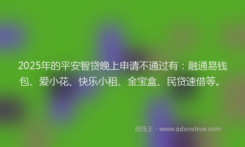 2025年的平安智贷晚上申请不通过有：融通易钱包、爱小花、快乐小租、金宝盒、民贷速借等。